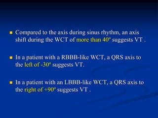  Compared to the axis during sinus rhythm, an axis
shift during the WCT of more than 40º suggests VT .
 In a patient with a RBBB-like WCT, a QRS axis to
the left of -30º suggests VT.
 In a patient with an LBBB-like WCT, a QRS axis to
the right of +90º suggests VT .
 