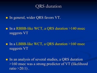 QRS duration
 In general, wider QRS favors VT.
 In a RBBB-like WCT, a QRS duration >140 msec
suggests VT
 In a LBBB-like WCT, a QRS duration >160 msec
suggests VT
 In an analysis of several studies, a QRS duration
>160 msec was a strong predictor of VT (likelihood
ratio >20:1) .
 