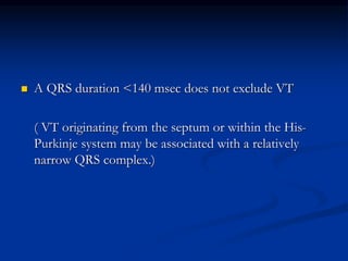  A QRS duration <140 msec does not exclude VT
( VT originating from the septum or within the His-
Purkinje system may be associated with a relatively
narrow QRS complex.)
 