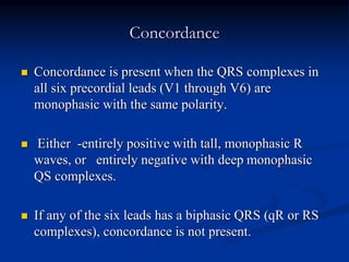 Concordance
 Concordance is present when the QRS complexes in
all six precordial leads (V1 through V6) are
monophasic with the same polarity.
 Either -entirely positive with tall, monophasic R
waves, or entirely negative with deep monophasic
QS complexes.
 If any of the six leads has a biphasic QRS (qR or RS
complexes), concordance is not present.
 