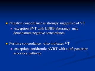  Negative concordance is strongly suggestive of VT
 exception:SVT with LBBB aberrancy may
demonstrate negative concordance
 Positive concordance -also indicates VT
 exception: antidromic AVRT with a left posterior
accessory pathway
 