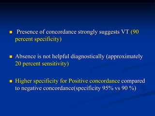  Presence of concordance strongly suggests VT (90
percent specificity)
 Absence is not helpful diagnostically (approximately
20 percent sensitivity)
 Higher specificity for Positive concordance compared
to negative concordance(specificity 95% vs 90 %)
 