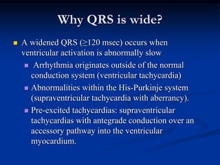 Why QRS is wide?
 A widened QRS (≥120 msec) occurs when
ventricular activation is abnormally slow
 Arrhythmia originates outside of the normal
conduction system (ventricular tachycardia)
 Abnormalities within the His-Purkinje system
(supraventricular tachycardia with aberrancy).
 Pre-excited tachycardias: supraventricular
tachycardias with antegrade conduction over an
accessory pathway into the ventricular
myocardium.
 