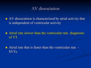 AV dissociation
 AV dissociation is characterized by atrial activity that
is independent of ventricular activity
 Atrial rate slower than the ventricular rate diagnostic
of VT.
 Atrial rate that is faster than the ventricular rate -
SVTs.
 