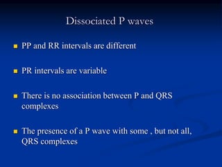 Dissociated P waves
 PP and RR intervals are different
 PR intervals are variable
 There is no association between P and QRS
complexes
 The presence of a P wave with some , but not all,
QRS complexes
 