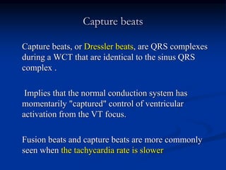 Capture beats
Capture beats, or Dressler beats, are QRS complexes
during a WCT that are identical to the sinus QRS
complex .
Implies that the normal conduction system has
momentarily "captured" control of ventricular
activation from the VT focus.
Fusion beats and capture beats are more commonly
seen when the tachycardia rate is slower
 