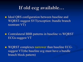 If old ecg available…
 Ideal QRS configuration between baseline and
WQRST-suggest SVT(exception :bundle branch
reentrant VT)
 Contralateral BBB patterns in baseline vs WQRST
ECGs-suggest VT
 WQRST complexes narrower than baseline ECG-
suggest VT(the baseline ecg must have a bundle
branch block pattern)
 