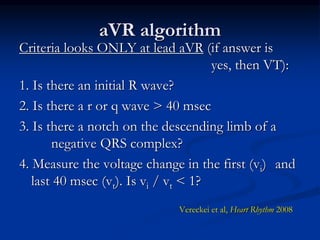 aVR algorithm
Criteria looks ONLY at lead aVR (if answer is
yes, then VT):
1. Is there an initial R wave?
2. Is there a r or q wave > 40 msec
3. Is there a notch on the descending limb of a
negative QRS complex?
4. Measure the voltage change in the first (vi) and
last 40 msec (vt). Is vi / vt < 1?
Vereckei et al, Heart Rhythm 2008
 