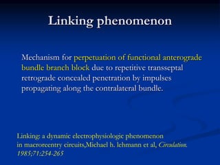 Linking phenomenon
Mechanism for perpetuation of functional anterograde
bundle branch block due to repetitive transseptal
retrograde concealed penetration by impulses
propagating along the contralateral bundle.
Linking: a dynamic electrophysiologic phenomenon
in macroreentry circuits,Michael h. lehmann et al, Circulation.
1985;71:254-265
 
