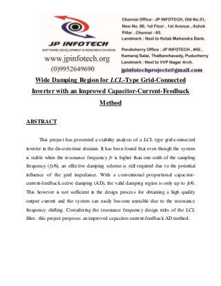 Wide Damping Region for LCL-Type Grid-Connected
Inverter with an Improved Capacitor-Current-Feedback
Method
ABSTRACT
This project has presented a stability analysis of a LCL type grid-connected
inverter in the discrete-time domain. It has been found that even though the system
is stable when the resonance frequency fr is higher than one-sixth of the sampling
frequency (fs/6), an effective damping scheme is still required due to the potential
influence of the grid impedance. With a conventional proportional capacitor-
current-feedback active damping (AD), the valid damping region is only up to fs/6.
This however is not sufficient in the design process for obtaining a high quality
output current and the system can easily become unstable due to the resonance
frequency shifting. Considering the resonance frequency design rules of the LCL
filter, this project proposes an improved capacitor-current-feedback AD method.
 