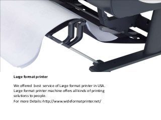 Large format printer 
We offered best service of Large format printer in USA. 
Large format printer machine offers all kinds of printing 
solutions to people. 
For more Details:-http://www.wideformatprinter.net/ 
 