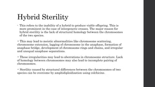 Hybrid Sterility
• This refers to the inability of a hybrid to produce viable offspring. This is
more prominent in the case of intergeneric crosses. The major reason for
hybrid sterility is the lack of structural homology between the chromosomes
of the two species.
• This may lead to meiotic abnormalities like chromosome scattering,
chromosome extension, lagging of chromosome in the anaphase, formation of
anaphase bridge, development of chromosome rings and chains, and irregular
and unequal anaphase separations.
• These irregularities may lead to aberrations in chromosome structure. Lack
of homology between chromosomes may also lead to incomplete pairing of
chromosomes.
• Sterility caused by structural differences between the chromosomes of two
species can be overcome by amphidiploidization using colchicine.
 
