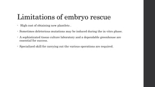 Limitations of embryo rescue
• High cost of obtaining new plantlets .
• Sometimes deleterious mutations may be induced during the in vitro phase.
• A sophisticated tissue culture laboratory and a dependable greenhouse are
essential for success.
• Specialized skill for carrying out the various operations are required.
 