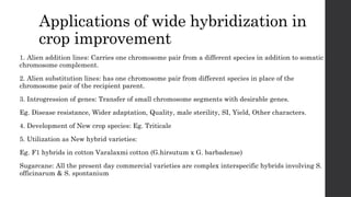 Applications of wide hybridization in
crop improvement
1. Alien addition lines: Carries one chromosome pair from a different species in addition to somatic
chromosome complement.
2. Alien substitution lines: has one chromosome pair from different species in place of the
chromosome pair of the recipient parent.
3. Introgression of genes: Transfer of small chromosome segments with desirable genes.
Eg. Disease resistance, Wider adaptation, Quality, male sterility, SI, Yield, Other characters.
4. Development of New crop species: Eg. Triticale
5. Utilization as New hybrid varieties:
Eg. F1 hybrids in cotton Varalaxmi cotton (G.hirsutum x G. barbadense)
Sugarcane: All the present day commercial varieties are complex interspecific hybrids involving S.
officinarum & S. spontanium
 