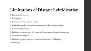 Limitations of Distant hybridization
1. Incompatible crosses
2. F1 sterility
3. Problems in creating new species
4. Lack of homoeology between chromosome of the parental species
5. Undesirable linkages
6. Problems in the transfer of recessive oligogenes and quantitative traits
7. Lack of flowering in F1
8. Problems in using improved varieties in distant hybridization
9. Dormancy
 