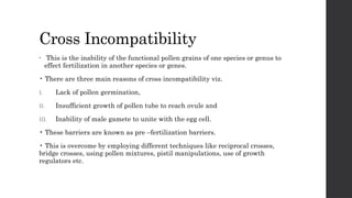 Cross Incompatibility
• This is the inability of the functional pollen grains of one species or genus to
effect fertilization in another species or genes.
• There are three main reasons of cross incompatibility viz.
I. Lack of pollen germination,
II. Insufficient growth of pollen tube to reach ovule and
III. Inability of male gamete to unite with the egg cell.
• These barriers are known as pre –fertilization barriers.
• This is overcome by employing different techniques like reciprocal crosses,
bridge crosses, using pollen mixtures, pistil manipulations, use of growth
regulators etc.
 
