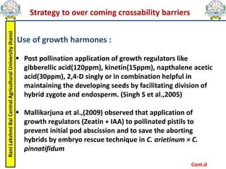 Rani
Lakshmi
Bai
Central
Agricultural
University
Jhansi
Strategy to over coming crossability barriers
Use of growth harmones :
 Post pollination application of growth regulators like
gibberellic acid(120ppm), kinetin(15ppm), napthalene acetic
acid(30ppm), 2,4-D singly or in combination helpful in
maintaining the developing seeds by facilitating division of
hybrid zygote and endosperm. (Singh S et al.,2005)
 Mallikarjuna et al.,(2009) observed that application of
growth regulators (Zeatin + IAA) to pollinated pistils to
prevent initial pod abscission and to save the aborting
hybrids by embryo rescue technique in C. arietinum × C.
pinnatifidum
Cont.d
 