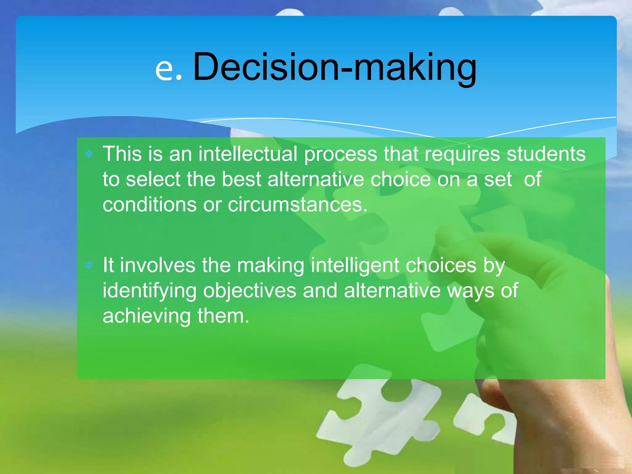 e. Decision-making
This is an intellectual process that requires students
to select the best alternative choice on a set of
conditions or circumstances.
It involves the making intelligent choices by
identifying objectives and alternative ways of
achieving them.

 