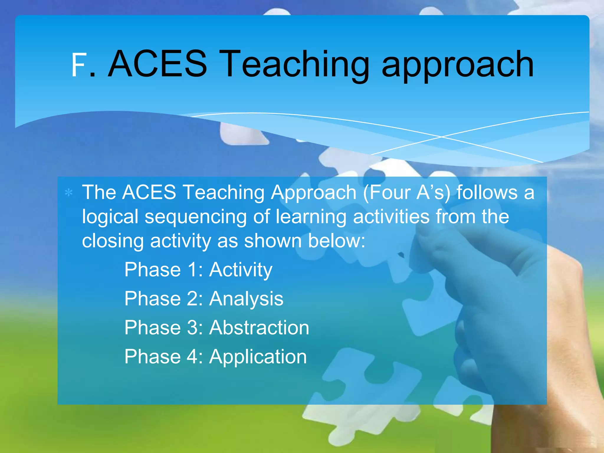 F. ACES Teaching approach
The ACES Teaching Approach (Four A’s) follows a
logical sequencing of learning activities from the
closing activity as shown below:
Phase 1: Activity
Phase 2: Analysis
Phase 3: Abstraction
Phase 4: Application

 