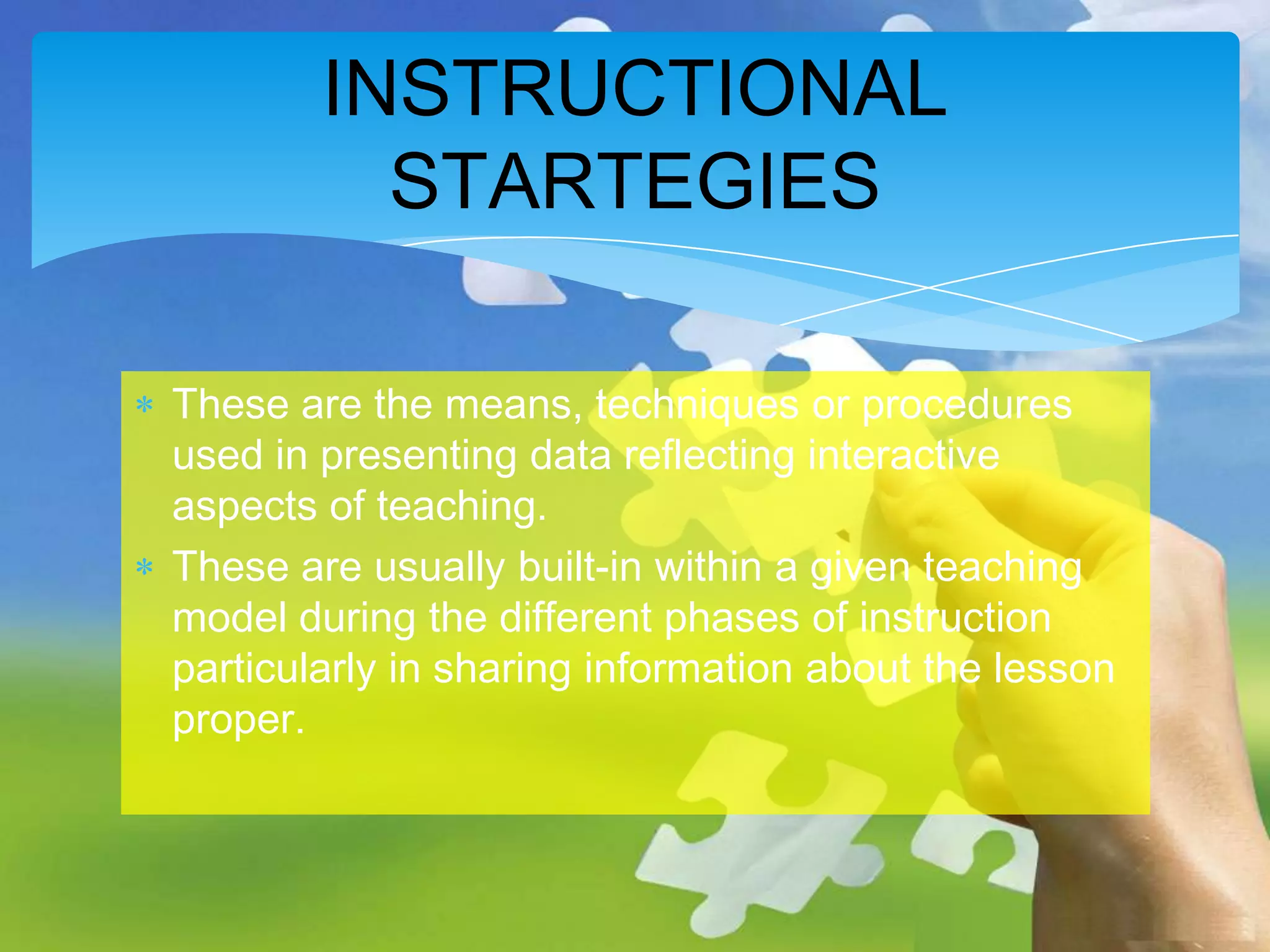 INSTRUCTIONAL
STARTEGIES
These are the means, techniques or procedures
used in presenting data reflecting interactive
aspects of teaching.
These are usually built-in within a given teaching
model during the different phases of instruction
particularly in sharing information about the lesson
proper.

 