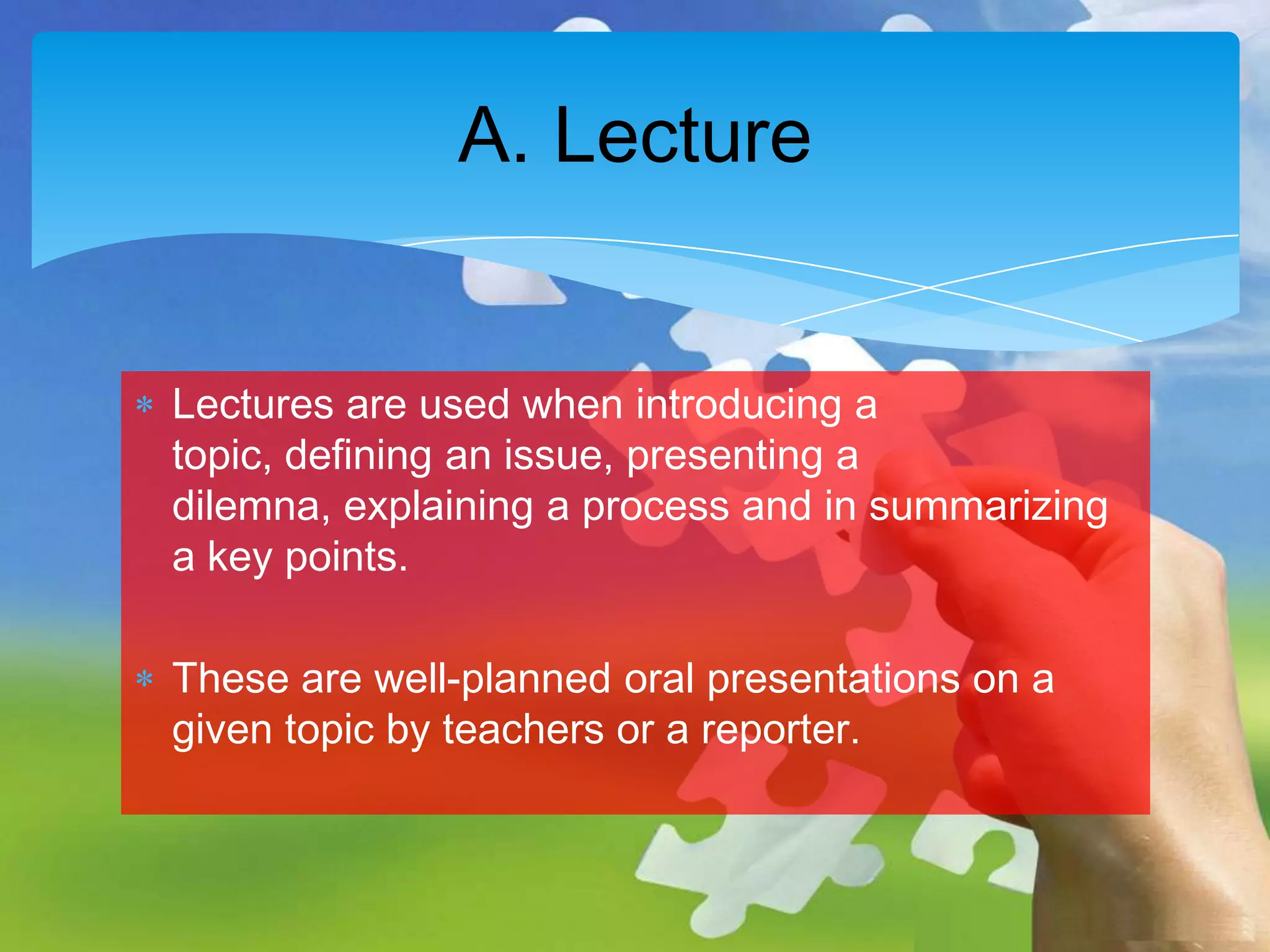 A. Lecture

Lectures are used when introducing a
topic, defining an issue, presenting a
dilemna, explaining a process and in summarizing
a key points.
These are well-planned oral presentations on a
given topic by teachers or a reporter.

 