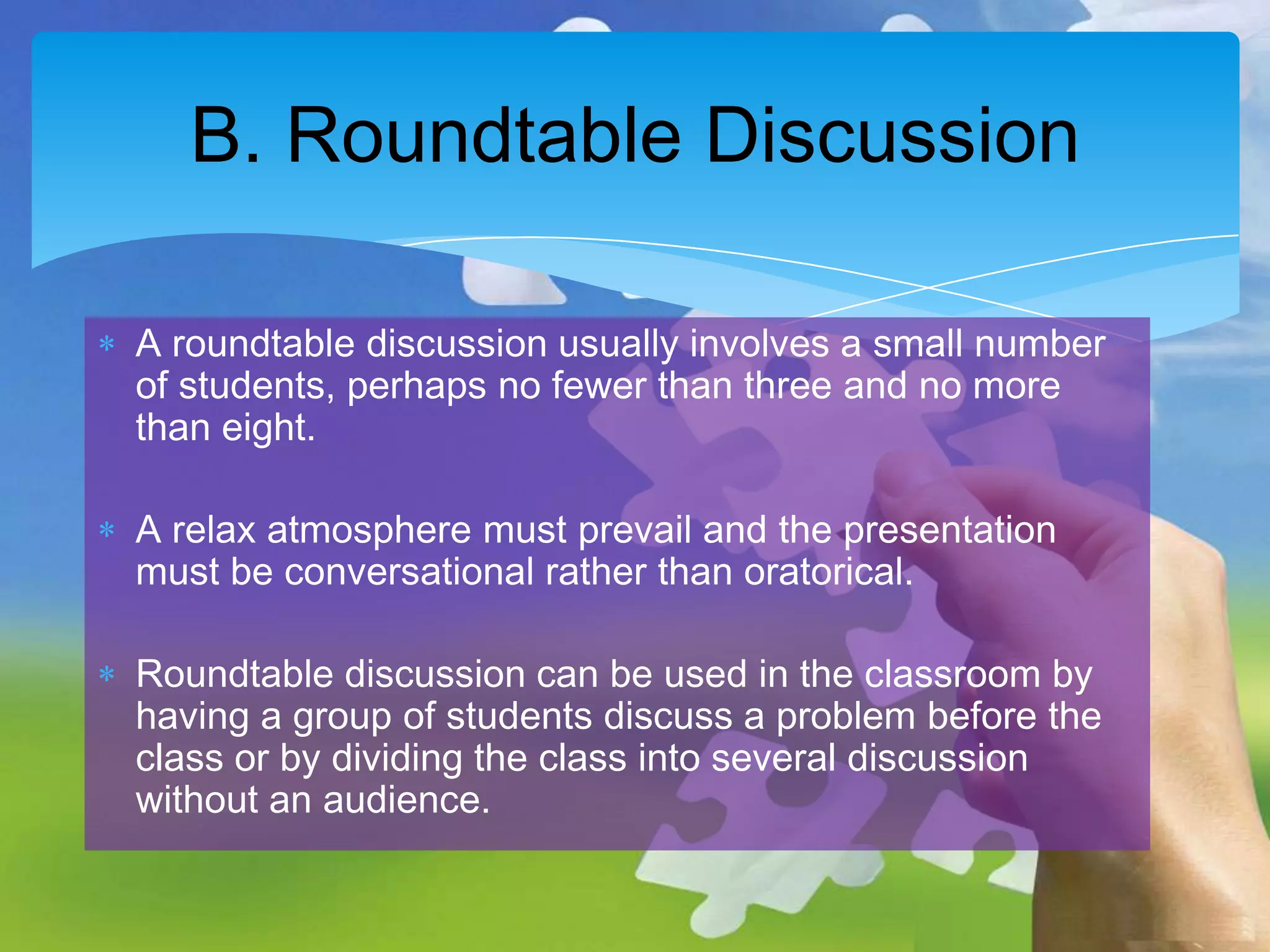 B. Roundtable Discussion
A roundtable discussion usually involves a small number
of students, perhaps no fewer than three and no more
than eight.
A relax atmosphere must prevail and the presentation
must be conversational rather than oratorical.
Roundtable discussion can be used in the classroom by
having a group of students discuss a problem before the
class or by dividing the class into several discussion
without an audience.

 