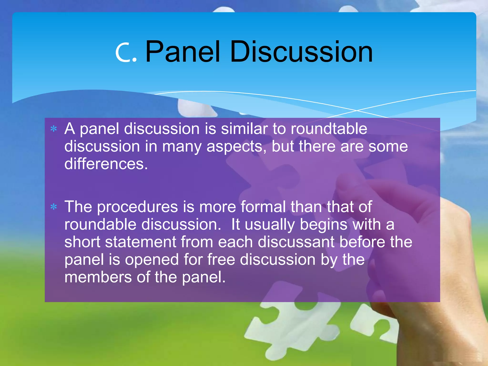 C. Panel Discussion
A panel discussion is similar to roundtable
discussion in many aspects, but there are some
differences.
The procedures is more formal than that of
roundable discussion. It usually begins with a
short statement from each discussant before the
panel is opened for free discussion by the
members of the panel.

 