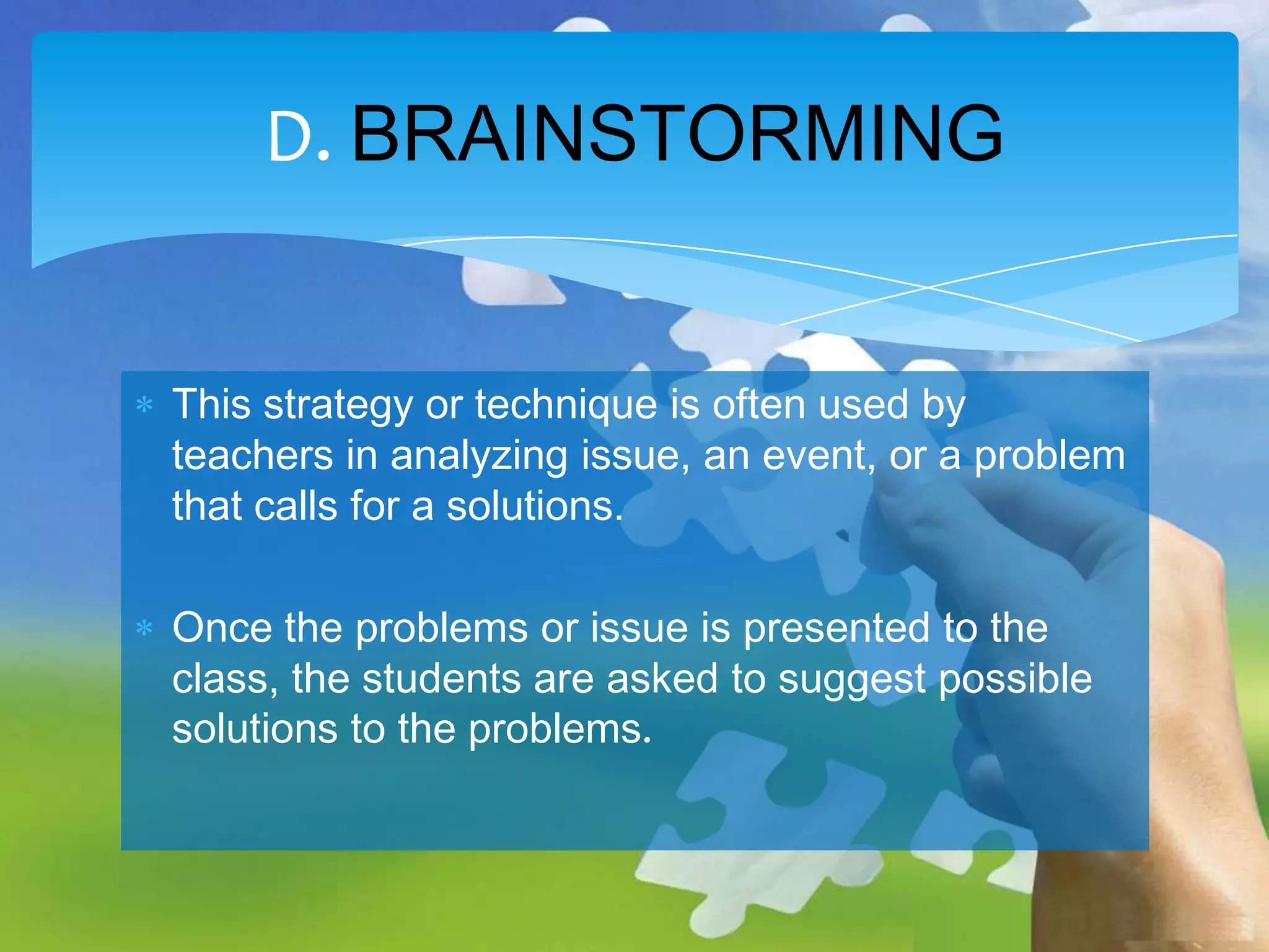 D. BRAINSTORMING
This strategy or technique is often used by
teachers in analyzing issue, an event, or a problem
that calls for a solutions.
Once the problems or issue is presented to the
class, the students are asked to suggest possible
solutions to the problems.

 