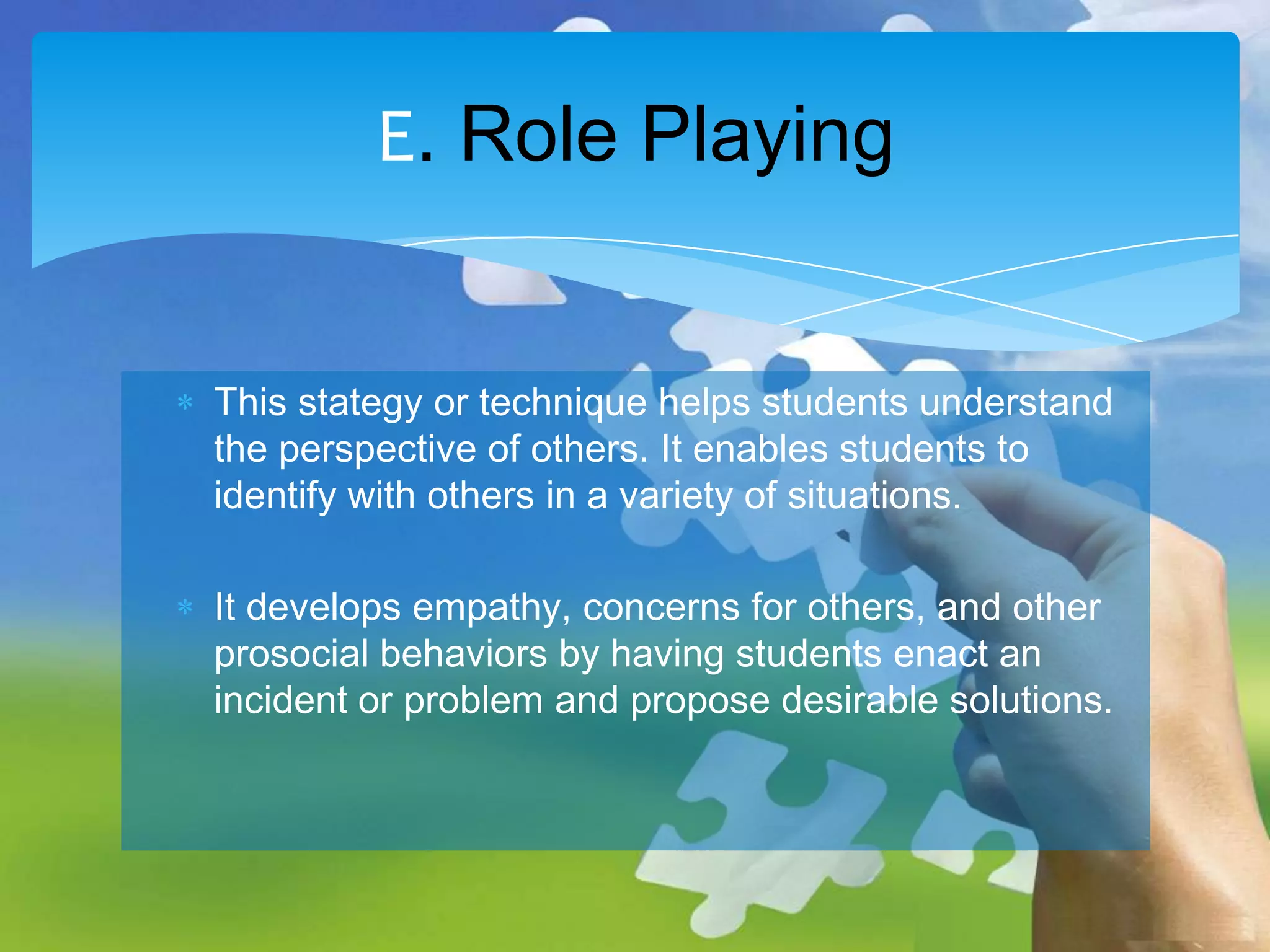 E. Role Playing
This stategy or technique helps students understand
the perspective of others. It enables students to
identify with others in a variety of situations.

It develops empathy, concerns for others, and other
prosocial behaviors by having students enact an
incident or problem and propose desirable solutions.

 