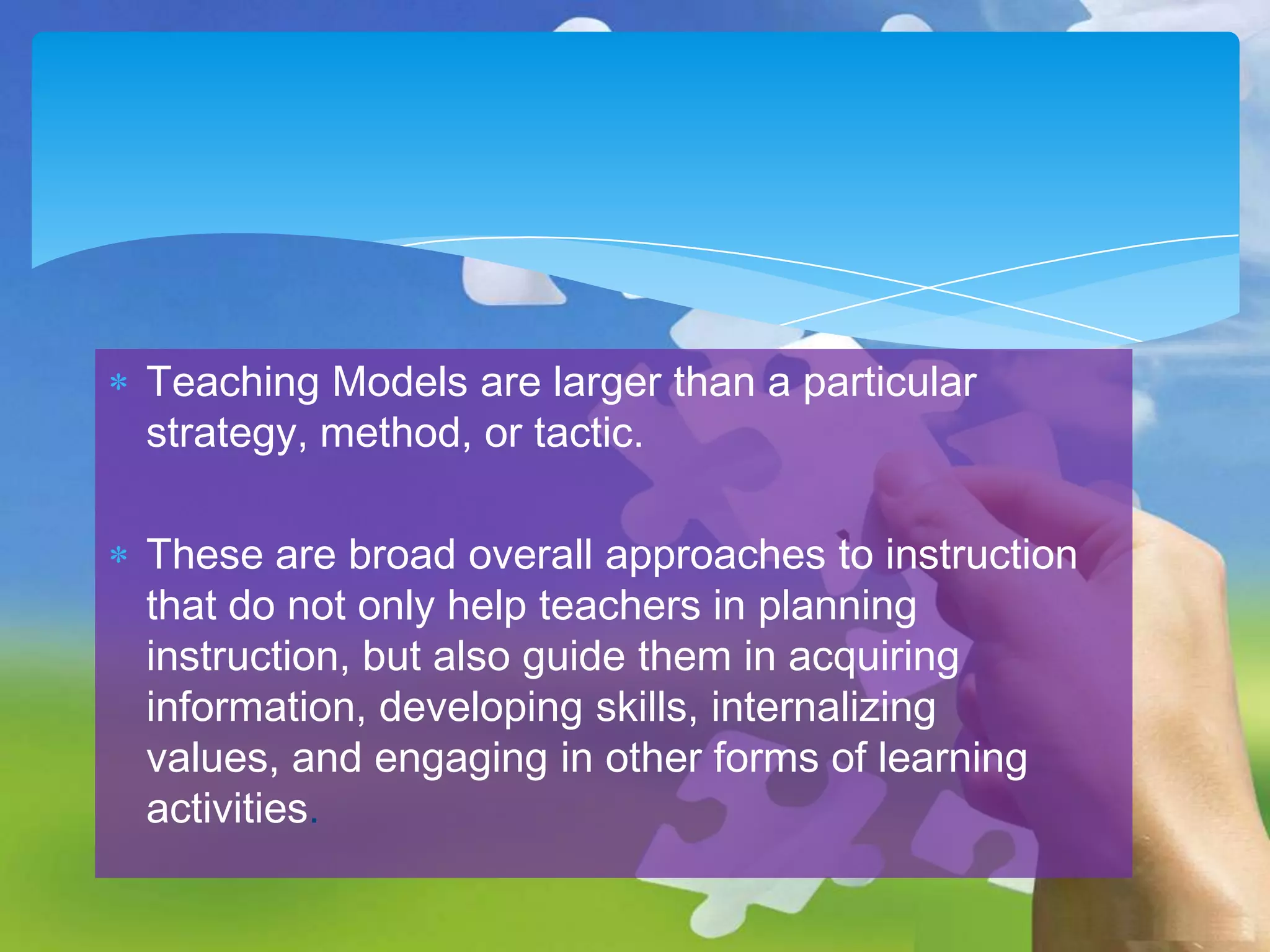 Teaching Models are larger than a particular
strategy, method, or tactic.

These are broad overall approaches to instruction
that do not only help teachers in planning
instruction, but also guide them in acquiring
information, developing skills, internalizing
values, and engaging in other forms of learning
activities.

 