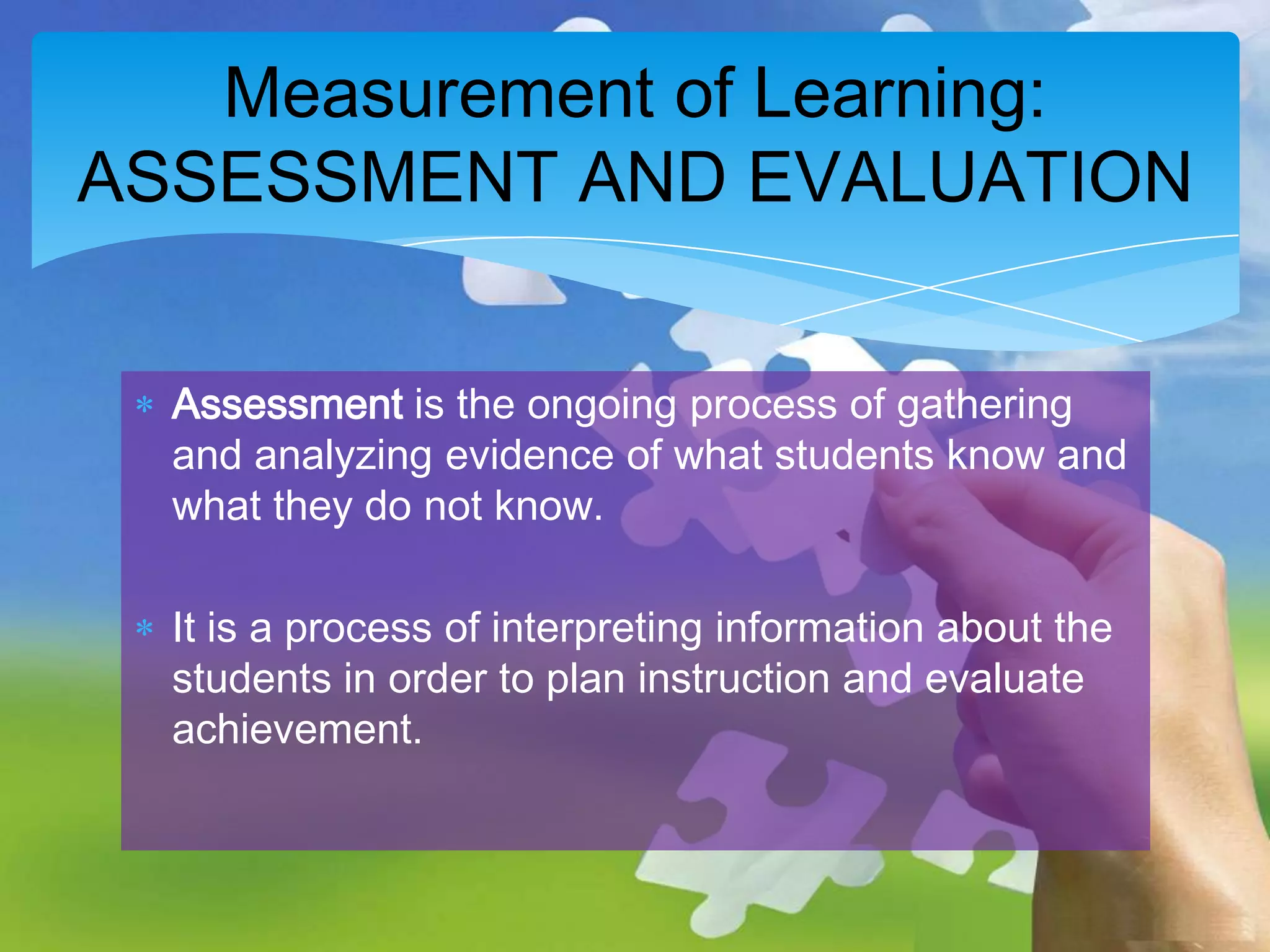 Measurement of Learning:
ASSESSMENT AND EVALUATION
Assessment is the ongoing process of gathering
and analyzing evidence of what students know and
what they do not know.
It is a process of interpreting information about the
students in order to plan instruction and evaluate
achievement.

 