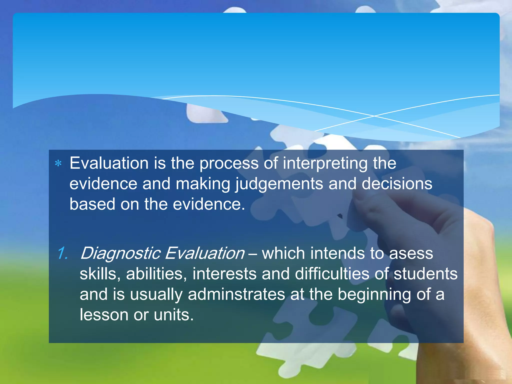 Evaluation is the process of interpreting the
evidence and making judgements and decisions
based on the evidence.

1. Diagnostic Evaluation – which intends to asess

skills, abilities, interests and difficulties of students
and is usually adminstrates at the beginning of a
lesson or units.

 