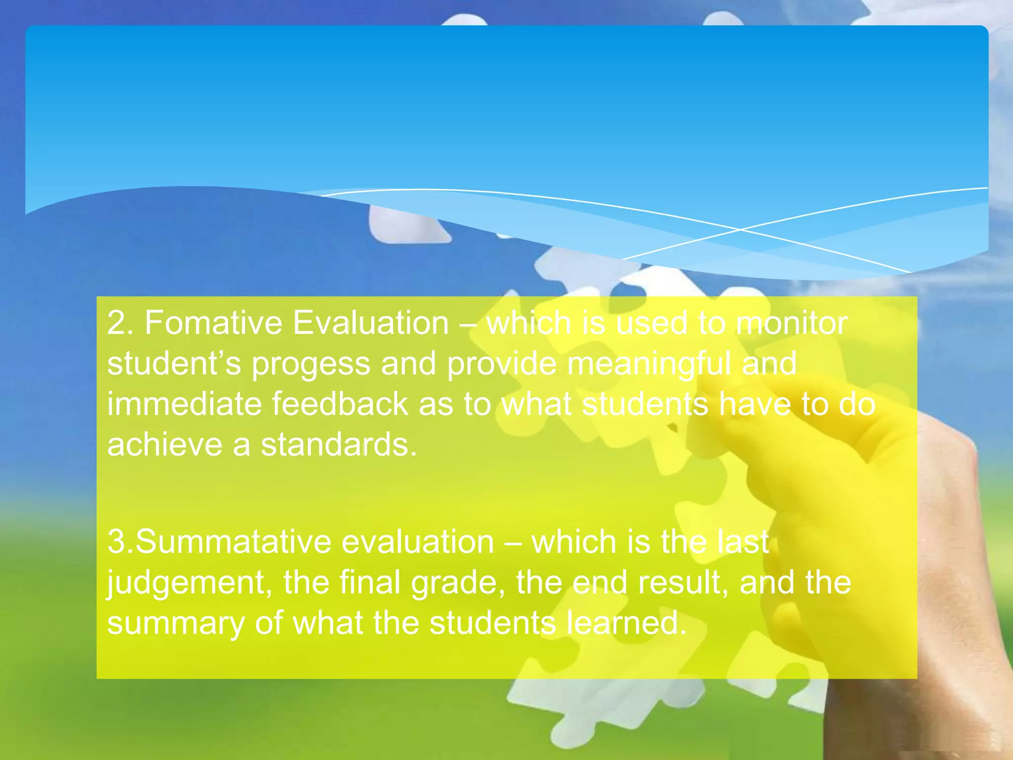 2. Fomative Evaluation – which is used to monitor
student’s progess and provide meaningful and
immediate feedback as to what students have to do
achieve a standards.
3.Summatative evaluation – which is the last
judgement, the final grade, the end result, and the
summary of what the students learned.

 