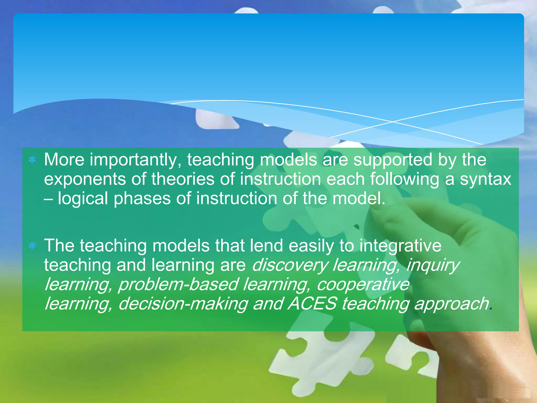 More importantly, teaching models are supported by the
exponents of theories of instruction each following a syntax
– logical phases of instruction of the model.
The teaching models that lend easily to integrative
teaching and learning are discovery learning, inquiry

learning, problem-based learning, cooperative
learning, decision-making and ACES teaching approach.

 