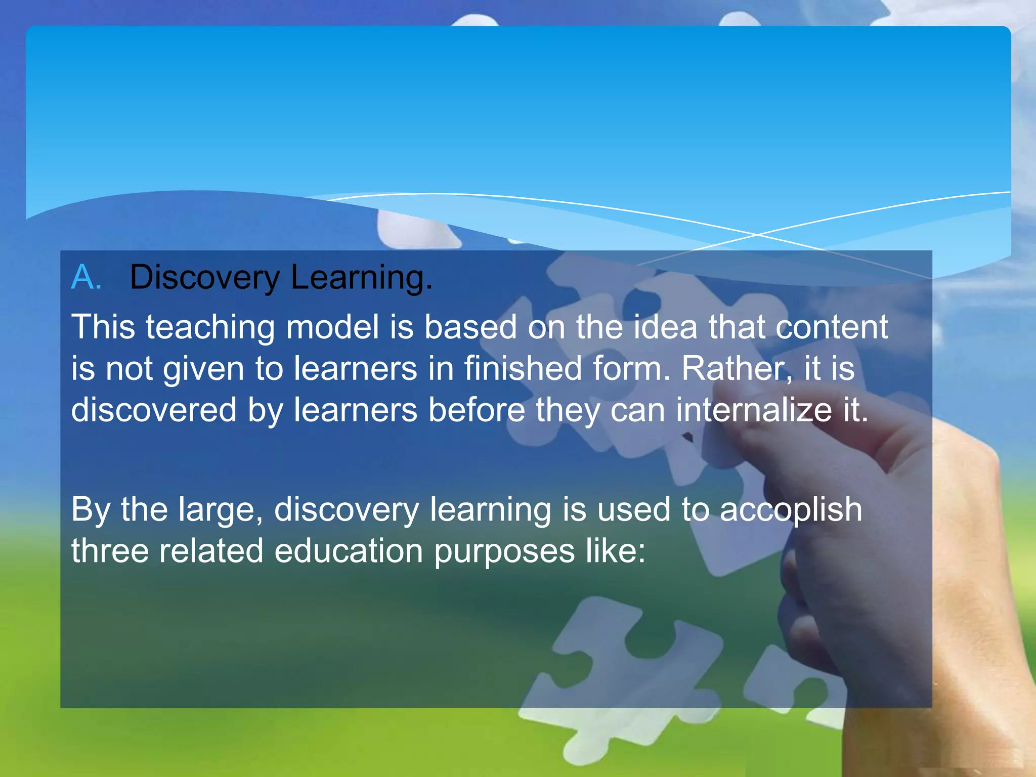 A. Discovery Learning.
This teaching model is based on the idea that content
is not given to learners in finished form. Rather, it is
discovered by learners before they can internalize it.
By the large, discovery learning is used to accoplish
three related education purposes like:

 