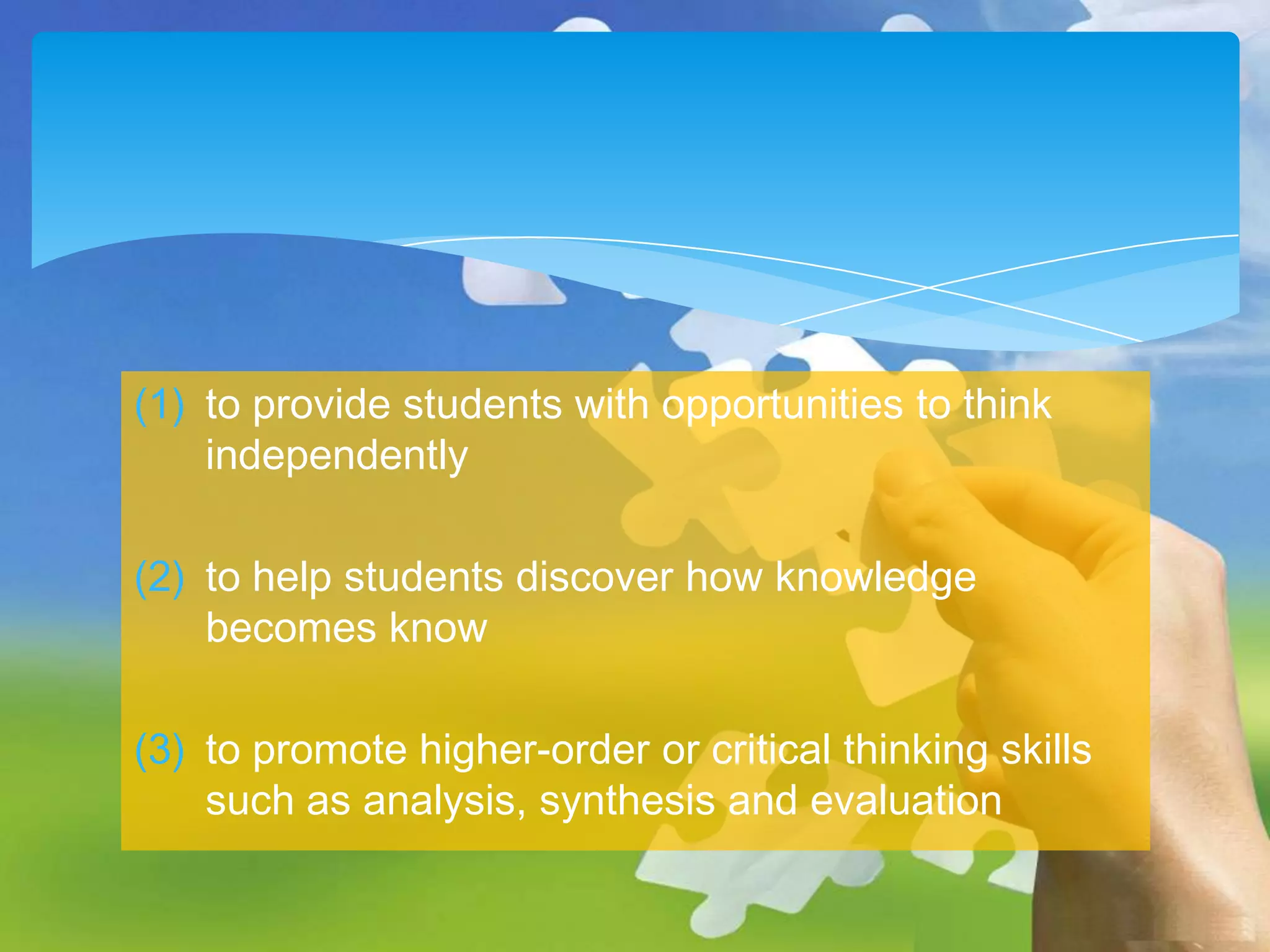 (1) to provide students with opportunities to think
independently
(2) to help students discover how knowledge
becomes know
(3) to promote higher-order or critical thinking skills
such as analysis, synthesis and evaluation

 