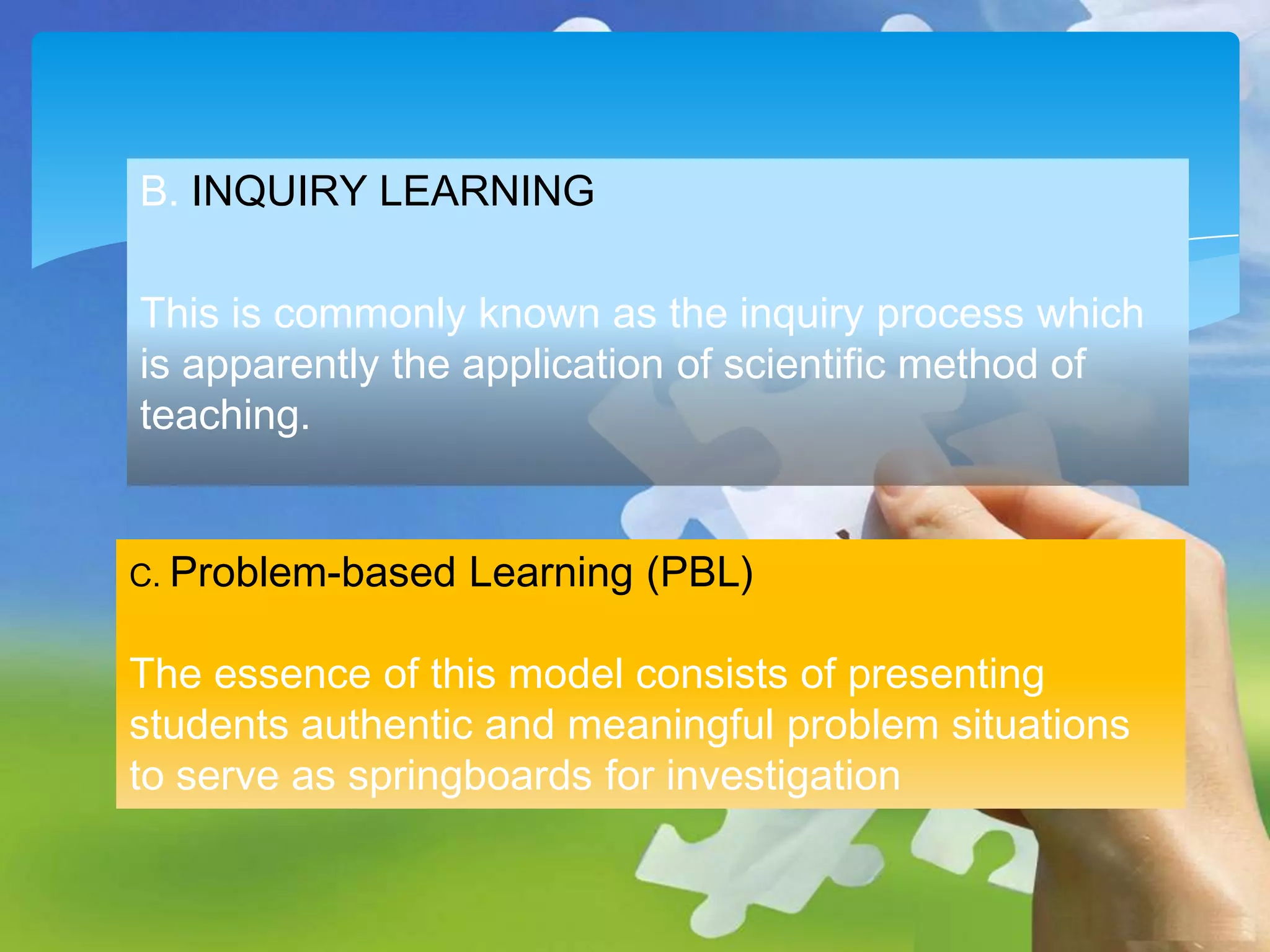 B. INQUIRY LEARNING

This is commonly known as the inquiry process which
is apparently the application of scientific method of
teaching.
C. Problem-based

Learning (PBL)

The essence of this model consists of presenting
students authentic and meaningful problem situations
to serve as springboards for investigation

 