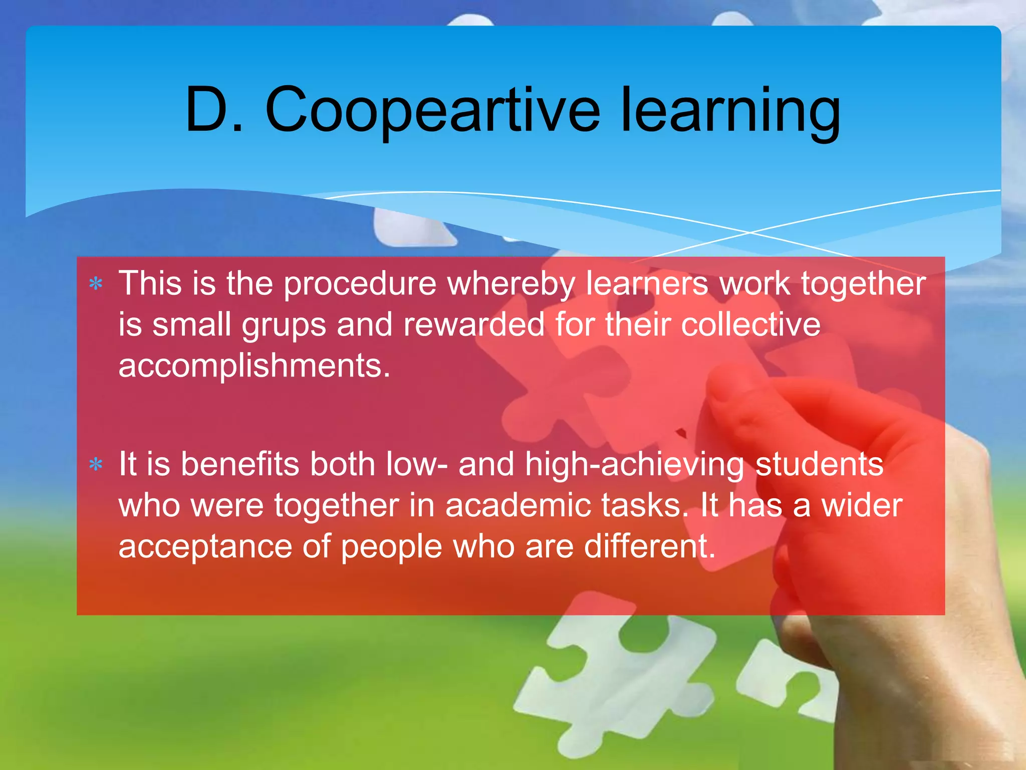 D. Coopeartive learning
This is the procedure whereby learners work together
is small grups and rewarded for their collective
accomplishments.
It is benefits both low- and high-achieving students
who were together in academic tasks. It has a wider
acceptance of people who are different.

 