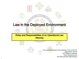 Law in the Deployed Environment

     Roles and Responsibilities of an Operational Law
                       Attorney




                                The overall classification of this briefing is UNCLASSIFIED
                                                                          Approved by: 4ID G2
                                                                      CPT William A. Obringer
                                                                       Chief, Operational Law
                                                          4th Infantry Division (Mechanized)
1
 