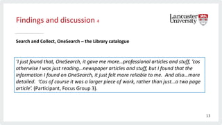 Findings and discussion 4
Search and Collect, OneSearch – the Library catalogue
‘I just found that, OneSearch, it gave me more…professional articles and stuff, ‘cos
otherwise I was just reading…newspaper articles and stuff, but I found that the
information I found on OneSearch, it just felt more reliable to me. And also…more
detailed. ‘Cos of course it was a larger piece of work, rather than just…a two page
article’. (Participant, Focus Group 3).
13
 