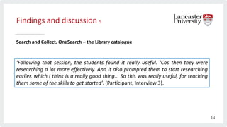 Findings and discussion 5
Search and Collect, OneSearch – the Library catalogue
‘Following that session, the students found it really useful. ‘Cos then they were
researching a lot more effectively. And it also prompted them to start researching
earlier, which I think is a really good thing... So this was really useful, for teaching
them some of the skills to get started’. (Participant, Interview 3).
14
 