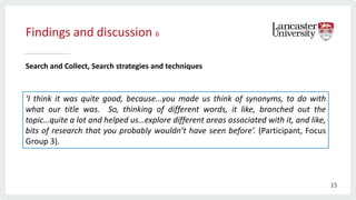 Findings and discussion 6
Search and Collect, Search strategies and techniques
‘I think it was quite good, because…you made us think of synonyms, to do with
what our title was. So, thinking of different words, it like, branched out the
topic…quite a lot and helped us…explore different areas associated with it, and like,
bits of research that you probably wouldn’t have seen before’. (Participant, Focus
Group 3).
15
 
