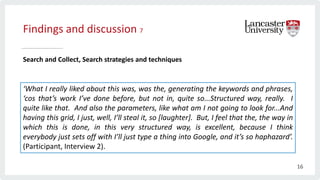 Findings and discussion 7
Search and Collect, Search strategies and techniques
‘What I really liked about this was, was the, generating the keywords and phrases,
‘cos that’s work I’ve done before, but not in, quite so...Structured way, really. I
quite like that. And also the parameters, like what am I not going to look for...And
having this grid, I just, well, I’ll steal it, so [laughter]. But, I feel that the, the way in
which this is done, in this very structured way, is excellent, because I think
everybody just sets off with I’ll just type a thing into Google, and it’s so haphazard’.
(Participant, Interview 2).
16
 