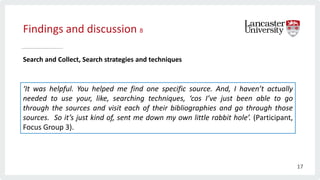 Findings and discussion 8
Search and Collect, Search strategies and techniques
‘It was helpful. You helped me find one specific source. And, I haven’t actually
needed to use your, like, searching techniques, ‘cos I’ve just been able to go
through the sources and visit each of their bibliographies and go through those
sources. So it’s just kind of, sent me down my own little rabbit hole’. (Participant,
Focus Group 3).
17
 