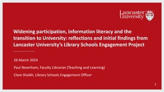 Widening participation, information literacy and the
transition to University: reflections and initial findings from
Lancaster University’s Library Schools Engagement Project
26 March 2024
Paul Newnham, Faculty Librarian (Teaching and Learning)
Clare Shaikh, Library Schools Engagement Officer
2
 