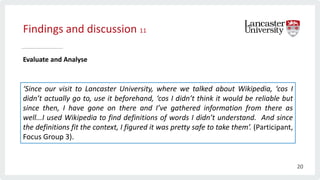 Findings and discussion 11
Evaluate and Analyse
‘Since our visit to Lancaster University, where we talked about Wikipedia, ‘cos I
didn’t actually go to, use it beforehand, ‘cos I didn’t think it would be reliable but
since then, I have gone on there and I’ve gathered information from there as
well...I used Wikipedia to find definitions of words I didn’t understand. And since
the definitions fit the context, I figured it was pretty safe to take them’. (Participant,
Focus Group 3).
20
 