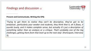 Findings and discussion 12
Present and Communicate, Writing the EPQ
‘Trying to get them to realise they can’t be descriptive, they’ve got to be
analytical...particularly your weaker end students, they think that it, oh it flows, it
sounds lovely, and it makes complete sense, but actually it’s just a description of
something rather than an analysis or a critique. That’s probably one of the big
challenges, getting them from that level up to the next step’. (Participant, Interview
3).
21
 