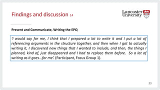 Findings and discussion 14
Present and Communicate, Writing the EPQ
‘I would say for me, I think that I prepared a lot to write it and I put a lot of
referencing arguments in the structure together, and then when I got to actually
writing it, I discovered new things that I wanted to include, and then, the things I
planned, kind of, just disappeared and I had to replace them before. So a lot of
writing as it goes...for me’. (Participant, Focus Group 1).
23
 