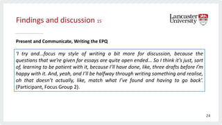 Findings and discussion 15
Present and Communicate, Writing the EPQ
‘I try and...focus my style of writing a bit more for discussion, because the
questions that we’re given for essays are quite open ended... So I think it’s just, sort
of, learning to be patient with it, because I’ll have done, like, three drafts before I’m
happy with it. And, yeah, and I’ll be halfway through writing something and realise,
oh that doesn’t actually, like, match what I’ve found and having to go back’.
(Participant, Focus Group 2).
24
 