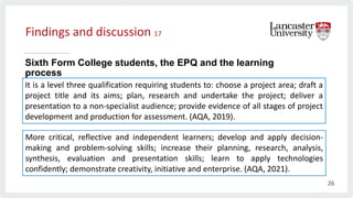 Findings and discussion 17
Sixth Form College students, the EPQ and the learning
process
It is a level three qualification requiring students to: choose a project area; draft a
project title and its aims; plan, research and undertake the project; deliver a
presentation to a non-specialist audience; provide evidence of all stages of project
development and production for assessment. (AQA, 2019).
More critical, reflective and independent learners; develop and apply decision-
making and problem-solving skills; increase their planning, research, analysis,
synthesis, evaluation and presentation skills; learn to apply technologies
confidently; demonstrate creativity, initiative and enterprise. (AQA, 2021).
26
 